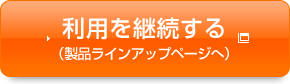 利用を継続する（製品ラインアップページへ）