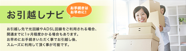 お引越しナビ　お手続きはお早めに！　お引越し先で光回線やADSL回線をご利用される場合、開通まで１ヶ月程度かかる場合もあります。お早めにお手続きいただく事でお引越し後、スムーズに利用して頂く事が可能です。